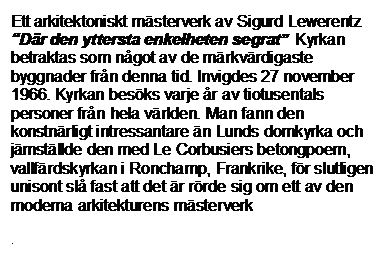Textruta: Ett arkitektoniskt mästerverk av Sigurd Lewerentz “Där den yttersta enkelheten segrat”  Kyrkan betraktas som något av de märkvärdigaste byggnader från denna tid. Invigdes 27 november 1966. Kyrkan besöks varje år av tiotusentals personer från hela världen. Man fann den konstnärligt intressantare än Lunds domkyrka och jämställde den med Le Corbusiers betongpoem, vallfärdskyrkan i Ronchamp, Frankrike, för slutligen unisont slå fast att det är rörde sig om ett av den moderna arkitekturens mästerverk
 



